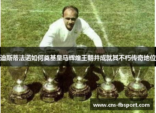 迪斯蒂法诺如何奠基皇马辉煌王朝并成就其不朽传奇地位