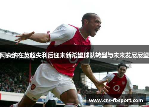 阿森纳在英超失利后迎来新希望球队转型与未来发展展望
