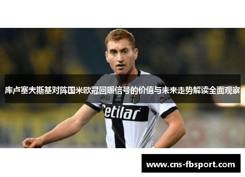 库卢塞夫斯基对阵国米欧冠回暖信号的价值与未来走势解读全面观察 库卢塞夫斯基对阵国米欧冠回暖信号的价值与未来走势解读全面观察