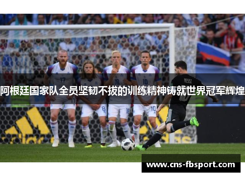 阿根廷国家队全员坚韧不拔的训练精神铸就世界冠军辉煌 阿根廷国家队全员坚韧不拔的训练精神铸就世界冠军辉煌