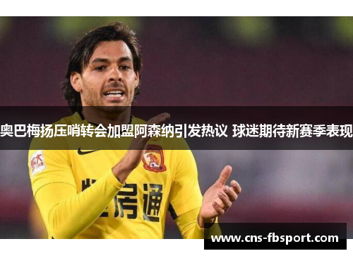 奥巴梅扬压哨转会加盟阿森纳引发热议 球迷期待新赛季表现 奥巴梅扬压哨转会加盟阿森纳引发热议 球迷期待新赛季表现